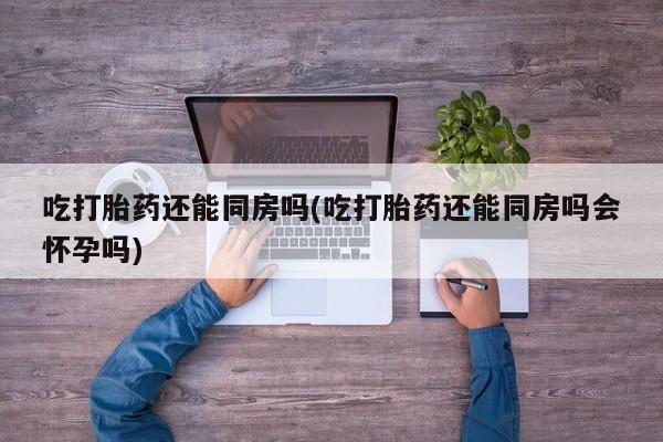 哪里有米索前列醇片吃打胎药还能同房吗(吃打胎药还能同房吗会怀孕吗)