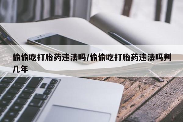 哪里有米索前列醇片偷偷吃打胎药违法吗/偷偷吃打胎药违法吗判几年