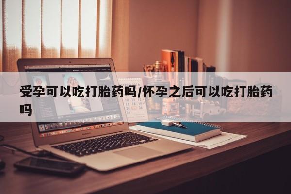 哪里有米索前列醇片受孕可以吃打胎药吗/怀孕之后可以吃打胎药吗