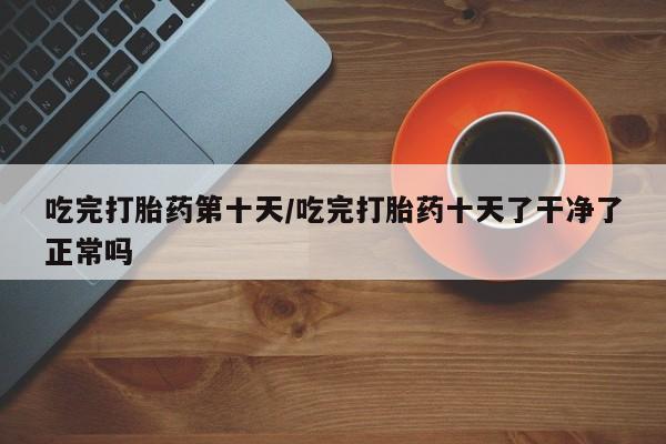 哪里有米索前列醇片吃完打胎药第十天/吃完打胎药十天了干净了正常吗
