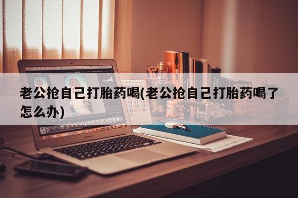 哪里有米索前列醇片老公抢自己打胎药喝(老公抢自己打胎药喝了怎么办)
