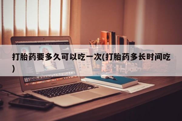 哪里有米索前列醇片打胎药要多久可以吃一次(打胎药多长时间吃)