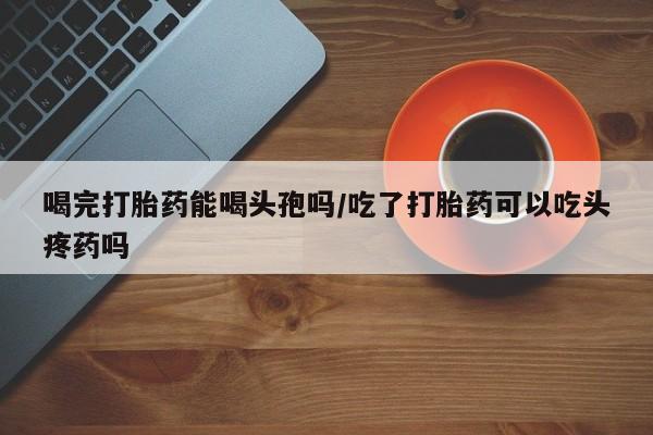 哪里有米索前列醇片喝完打胎药能喝头孢吗/吃了打胎药可以吃头疼药吗