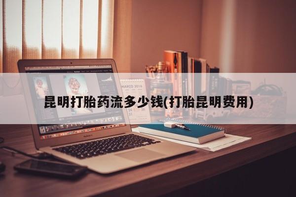 哪里有米索前列醇片昆明打胎药流多少钱(打胎昆明费用)