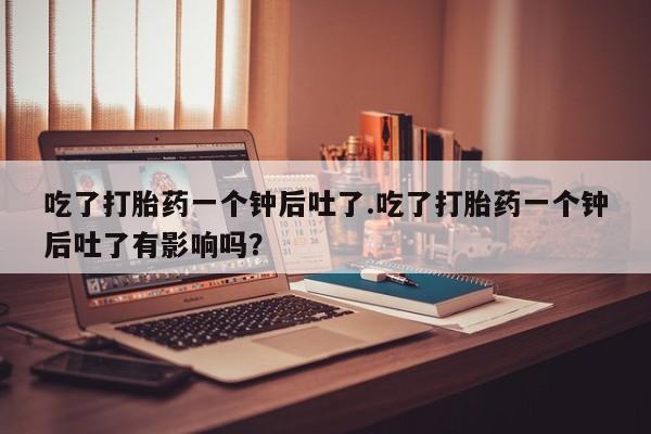 哪里有米索前列醇片吃了打胎药一个钟后吐了.吃了打胎药一个钟后吐了有影响吗？
