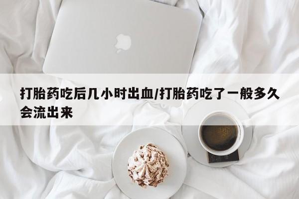哪里有米索前列醇片打胎药吃后几小时出血/打胎药吃了一般多久会流出来