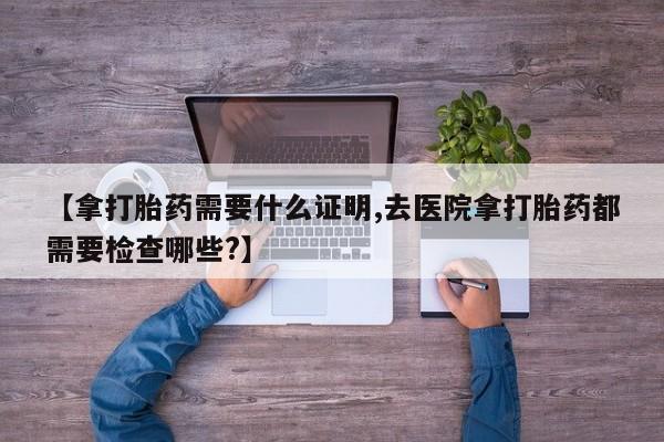 哪里有米索前列醇片【拿打胎药需要什么证明,去医院拿打胎药都需要检查哪些?】