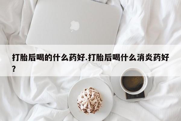 哪里有米索前列醇片打胎后喝的什么药好.打胎后喝什么消炎药好？