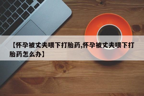 哪里有米索前列醇片【怀孕被丈夫喂下打胎药,怀孕被丈夫喂下打胎药怎么办】