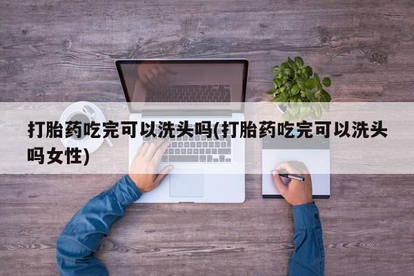 哪里有米索前列醇片打胎药吃完可以洗头吗(打胎药吃完可以洗头吗女性)
