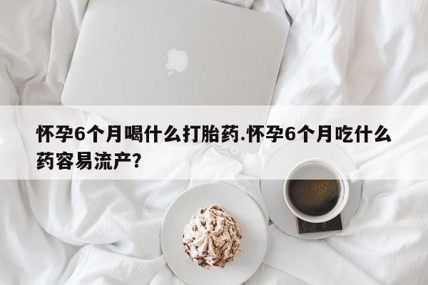 哪里有米索前列醇片怀孕6个月喝什么打胎药.怀孕6个月吃什么药容易流产？