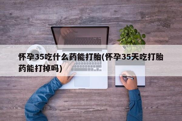哪里有米索前列醇片怀孕35吃什么药能打胎(怀孕35天吃打胎药能打掉吗)