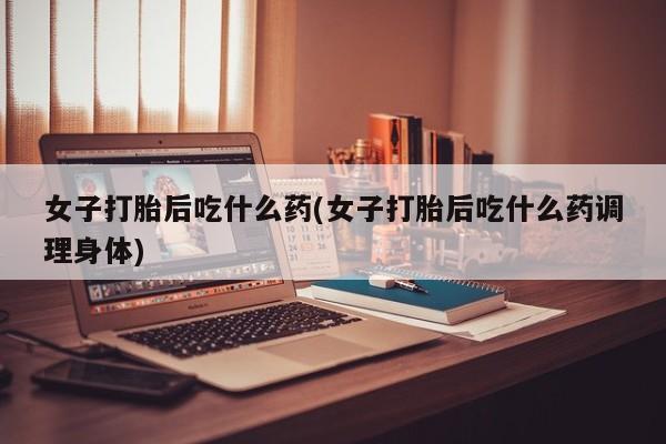 哪里有米索前列醇片女子打胎后吃什么药(女子打胎后吃什么药调理身体)
