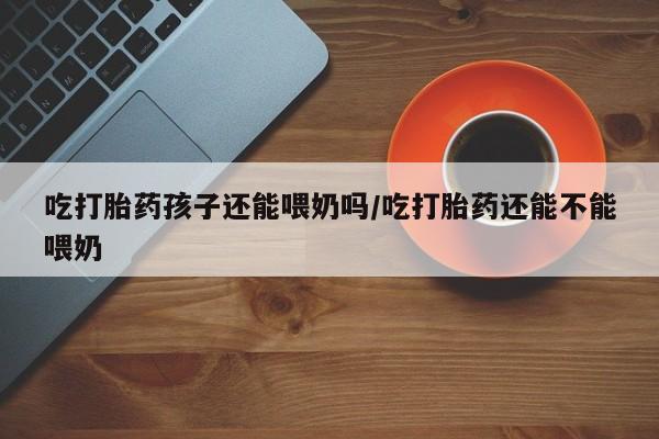 哪里有米索前列醇片吃打胎药孩子还能喂奶吗/吃打胎药还能不能喂奶