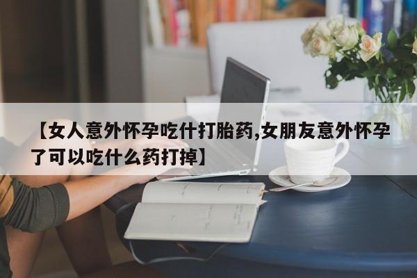 哪里有米索前列醇片【女人意外怀孕吃什打胎药,女朋友意外怀孕了可以吃什么药打掉】