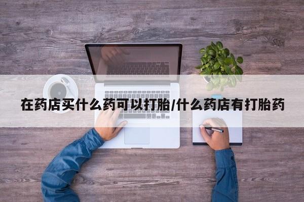 哪里有米索前列醇片在药店买什么药可以打胎/什么药店有打胎药