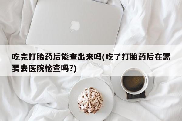 哪里有米索前列醇片吃完打胎药后能查出来吗(吃了打胎药后在需要去医院检查吗?)