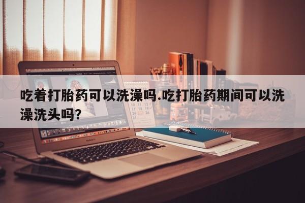 哪里有米索前列醇片吃着打胎药可以洗澡吗.吃打胎药期间可以洗澡洗头吗？