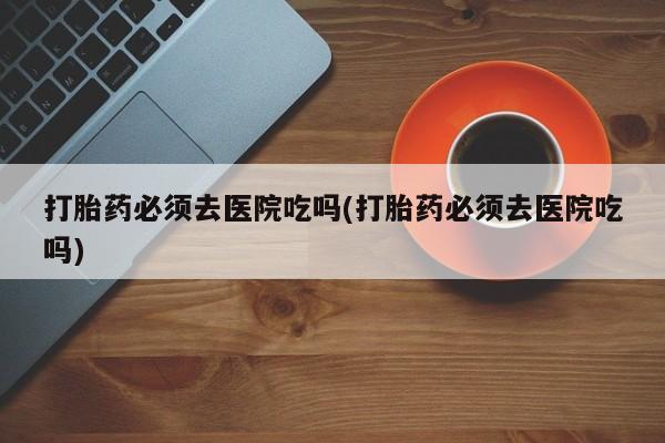 哪里有米索前列醇片打胎药必须去医院吃吗(打胎药必须去医院吃吗)