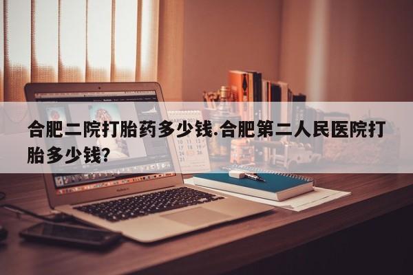 哪里有米索前列醇片合肥二院打胎药多少钱.合肥第二人民医院打胎多少钱？