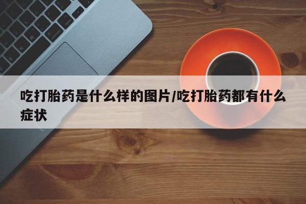 哪里有米索前列醇片吃打胎药是什么样的图片/吃打胎药都有什么症状