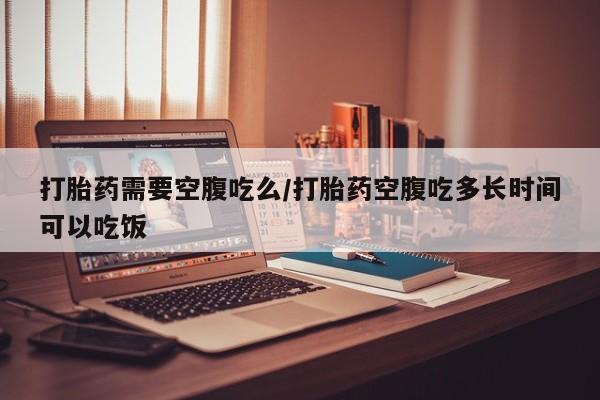 哪里有米索前列醇片打胎药需要空腹吃么/打胎药空腹吃多长时间可以吃饭