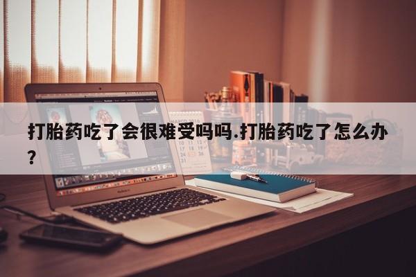 哪里有米索前列醇片打胎药吃了会很难受吗吗.打胎药吃了怎么办？