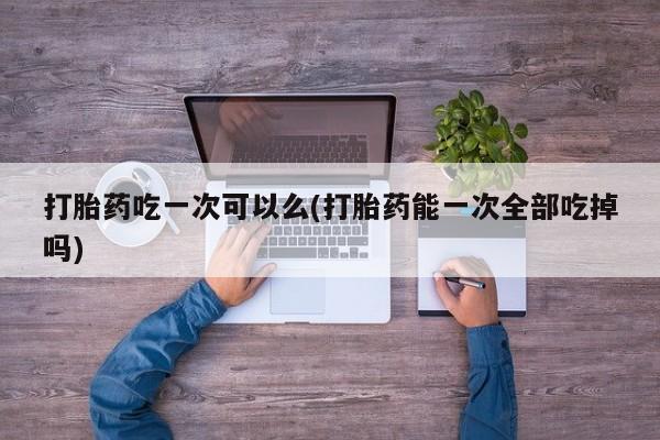 哪里有米索前列醇片打胎药吃一次可以么(打胎药能一次全部吃掉吗)