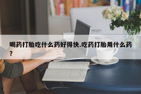 哪里有米索前列醇片喝药打胎吃什么药好得快.吃药打胎用什么药？