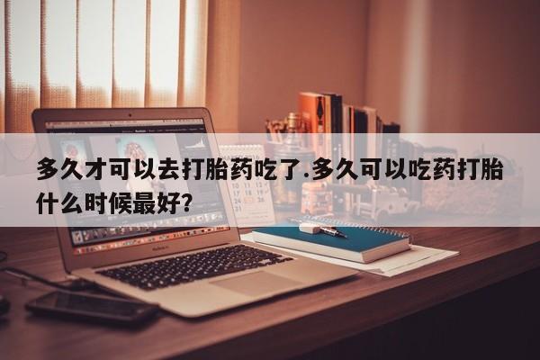 哪里有米索前列醇片多久才可以去打胎药吃了.多久可以吃药打胎什么时候最好？