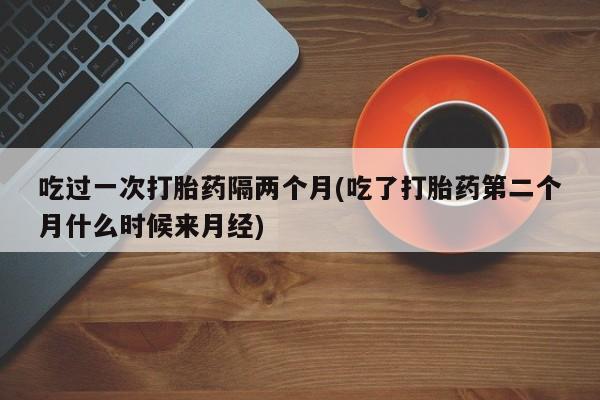 哪里有米索前列醇片吃过一次打胎药隔两个月(吃了打胎药第二个月什么时候来月经)