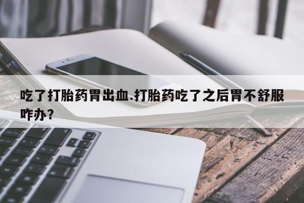 哪里有米索前列醇片吃了打胎药胃出血.打胎药吃了之后胃不舒服咋办？