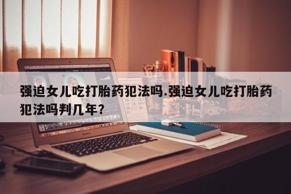 哪里有米索前列醇片强迫女儿吃打胎药犯法吗.强迫女儿吃打胎药犯法吗判几年？