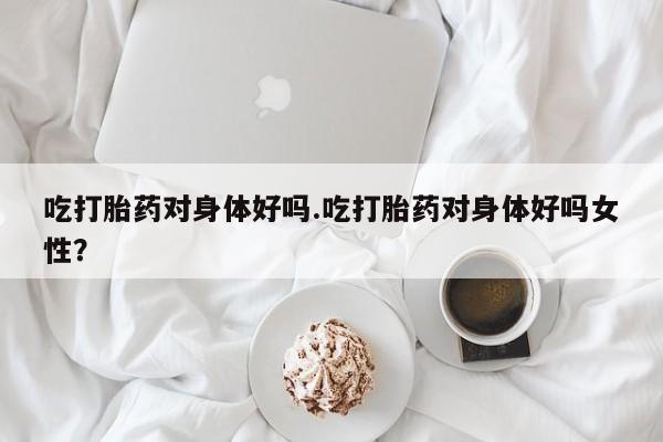 哪里有米索前列醇片吃打胎药对身体好吗.吃打胎药对身体好吗女性？